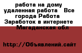 работа на дому, удаленная работа - Все города Работа » Заработок в интернете   . Магаданская обл.